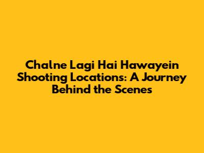 Chalne Lagi Hai Hawayein Shooting Locations: A Journey Behind the Scenes