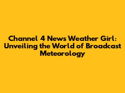 Channel 4 News Weather Girl: Unveiling the World of Broadcast Meteorology