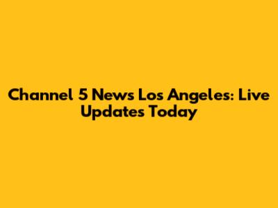 Channel 5 News Los Angeles: Live Updates Today