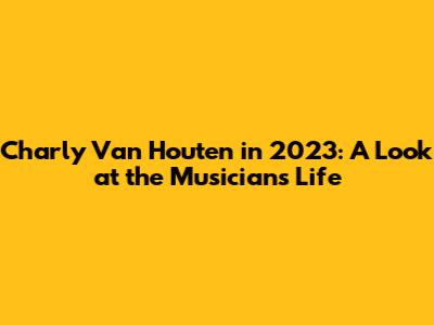 Charly Van Houten in 2023: A Look at the Musician's Life