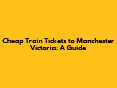 Cheap Train Tickets to Manchester Victoria: A Guide