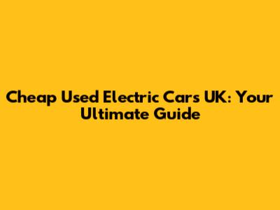 Cheap Used Electric Cars UK: Your Ultimate Guide