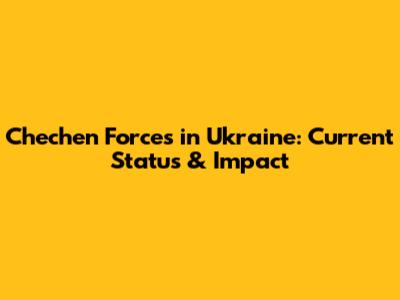 Chechen Forces in Ukraine: Current Status & Impact