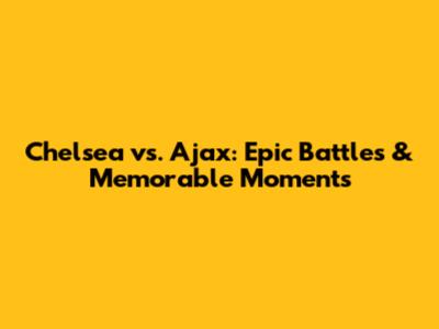 Chelsea vs. Ajax: Epic Battles & Memorable Moments