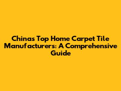 China's Top Home Carpet Tile Manufacturers: A Comprehensive Guide