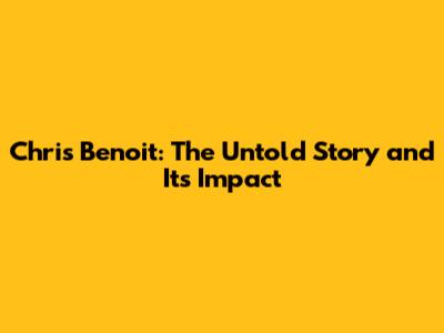 Chris Benoit: The Untold Story and Its Impact