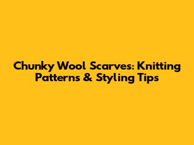 Chunky Wool Scarves: Knitting Patterns & Styling Tips