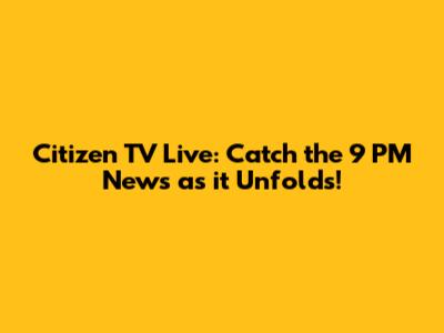Citizen TV Live: Catch the 9 PM News as it Unfolds!