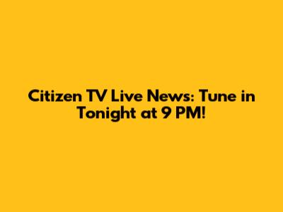 Citizen TV Live News: Tune in Tonight at 9 PM!