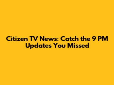 Citizen TV News: Catch the 9 PM Updates You Missed