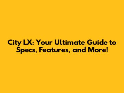 City LX: Your Ultimate Guide to Specs, Features, and More!