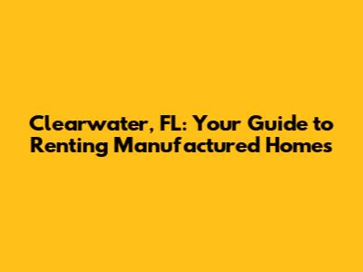 Clearwater, FL: Your Guide to Renting Manufactured Homes