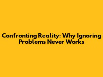 Confronting Reality: Why Ignoring Problems Never Works