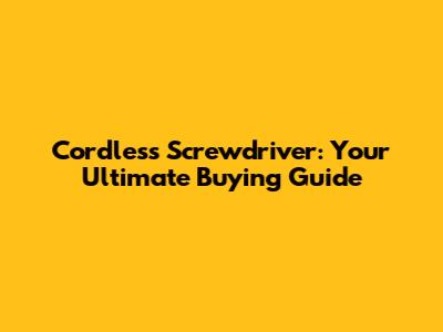 Cordless Screwdriver: Your Ultimate Buying Guide