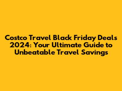 Costco Travel Black Friday Deals 2024: Your Ultimate Guide to Unbeatable Travel Savings