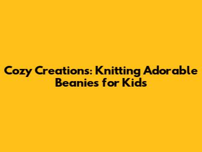 Cozy Creations: Knitting Adorable Beanies for Kids