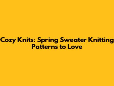 Cozy Knits: Spring Sweater Knitting Patterns to Love