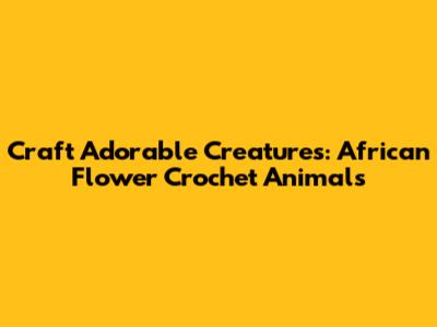 Craft Adorable Creatures: African Flower Crochet Animals