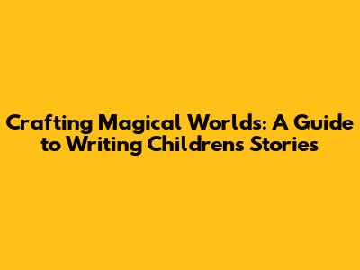 Crafting Magical Worlds: A Guide to Writing Children's Stories