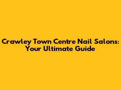 Crawley Town Centre Nail Salons: Your Ultimate Guide