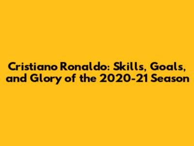 Cristiano Ronaldo: Skills, Goals, and Glory of the 2020-21 Season