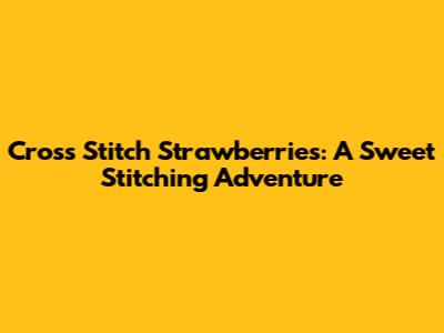 Cross Stitch Strawberries: A Sweet Stitching Adventure
