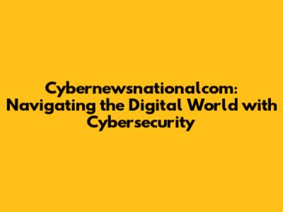 Cybernewsnationalcom: Navigating the Digital World with Cybersecurity