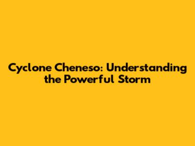 Cyclone Cheneso: Understanding the Powerful Storm