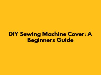 DIY Sewing Machine Cover: A Beginner's Guide