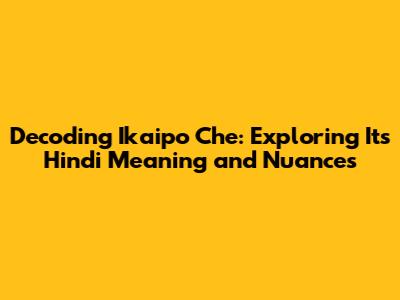 Decoding 'Ikaipo Che': Exploring Its Hindi Meaning and Nuances
