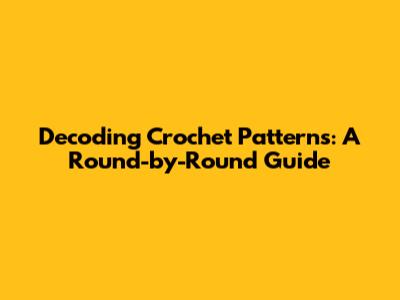 Decoding Crochet Patterns: A Round-by-Round Guide