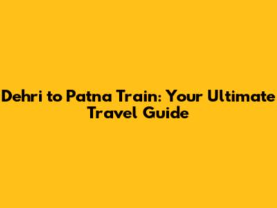 Dehri to Patna Train: Your Ultimate Travel Guide