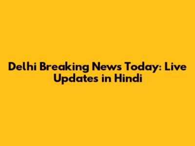 Delhi Breaking News Today: Live Updates in Hindi