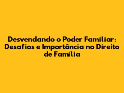Desvendando o Poder Familiar: Desafios e Importância no Direito de Família