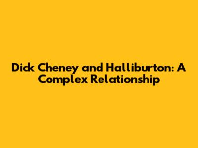 Dick Cheney and Halliburton: A Complex Relationship