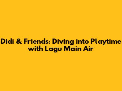 Didi & Friends: Diving into Playtime with "Lagu Main Air"