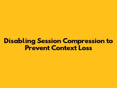 Disabling Session Compression to Prevent Context Loss