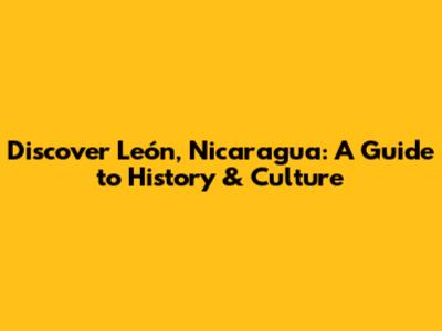 Discover León, Nicaragua: A Guide to History & Culture