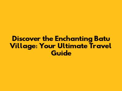 Discover the Enchanting Batu Village: Your Ultimate Travel Guide