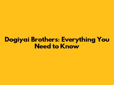 Dogiyai Brothers: Everything You Need to Know