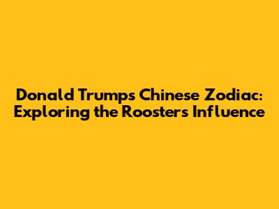 Donald Trump's Chinese Zodiac: Exploring the Rooster's Influence