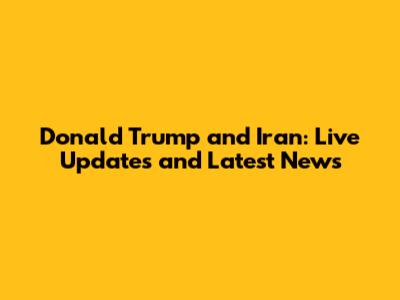 Donald Trump and Iran: Live Updates and Latest News