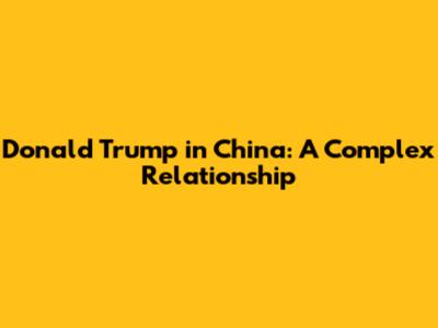 Donald Trump in China: A Complex Relationship