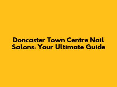 Doncaster Town Centre Nail Salons: Your Ultimate Guide