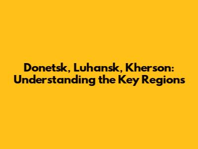 Donetsk, Luhansk, Kherson: Understanding the Key Regions