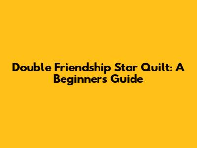 Double Friendship Star Quilt: A Beginner's Guide