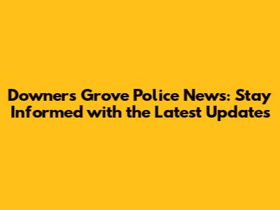 Downers Grove Police News: Stay Informed with the Latest Updates