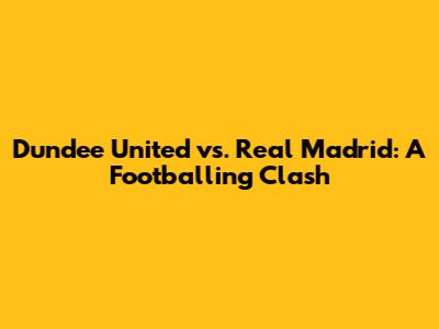 Dundee United vs. Real Madrid: A Footballing Clash