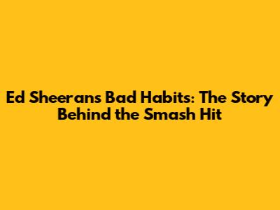 Ed Sheeran's Bad Habits: The Story Behind the Smash Hit