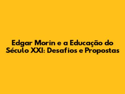 Edgar Morin e a Educação do Século XXI: Desafios e Propostas
